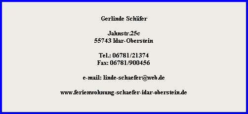 Gerlinde Schfer



































































Jahnstr.25c

































55743 Idar-Oberstein



































































Tel.: 06781/21374

































Fax: 06781/900456



































































e-mail: linde-schaefer@web.de



































































www.ferienwohnung-schaefer-idar-oberstein.de